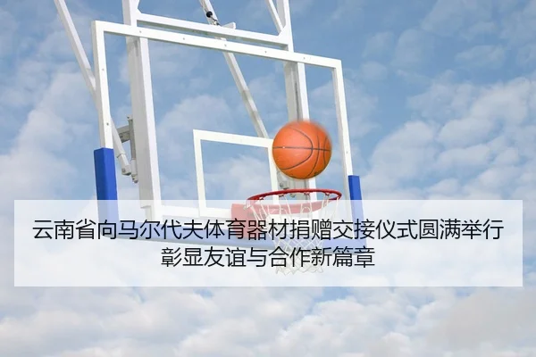 云南省向马尔代夫体育器材捐赠交接仪式圆满举行彰显友谊与合作新篇章